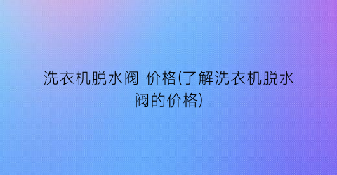 洗衣机脱水阀 价格(了解洗衣机脱水阀的价格)